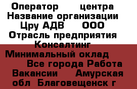 Оператор Call-центра › Название организации ­ Цру АДВ777, ООО › Отрасль предприятия ­ Консалтинг › Минимальный оклад ­ 50 000 - Все города Работа » Вакансии   . Амурская обл.,Благовещенск г.